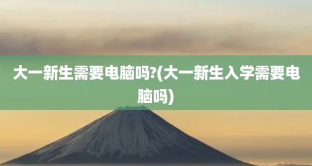 大一新生需要电脑吗?(大一新生入学需要电脑吗)