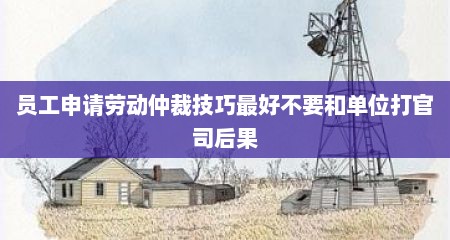 员工申请劳动仲裁技巧最好不要和单位打官司后果