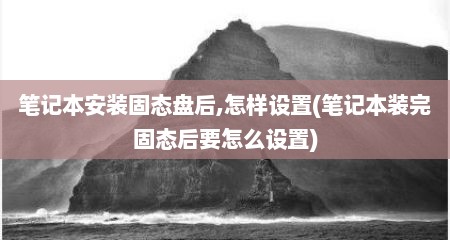 笔记本安装固态盘后,怎样设置(笔记本装完固态后要怎么设置)