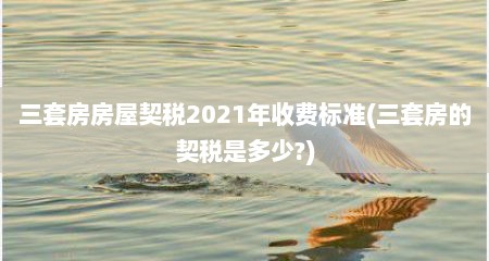 三套房房屋契税2021年收费标准(三套房的契税是多少?)