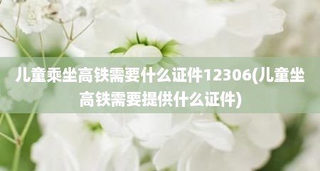 儿童乘坐高铁需要什么证件12306(儿童坐高铁需要提供什么证件)