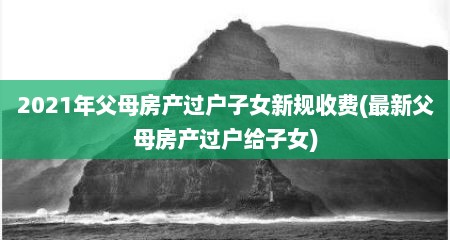 2021年父母房产过户子女新规收费(最新父母房产过户给子女)