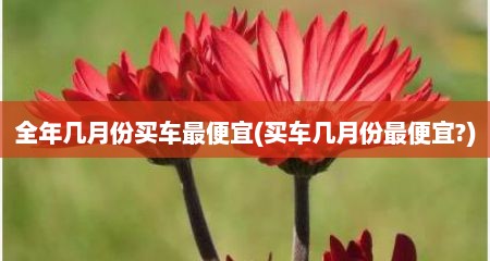 全年几月份买车最便宜(买车几月份最便宜?)