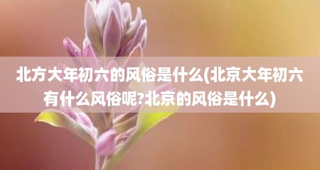 北方大年初六的风俗是什么(北京大年初六有什么风俗呢?北京的风俗是什么)