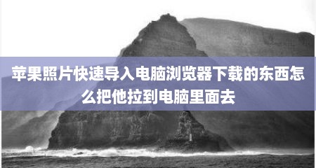 苹果照片快速导入电脑浏览器下载的东西怎么把他拉到电脑里面去