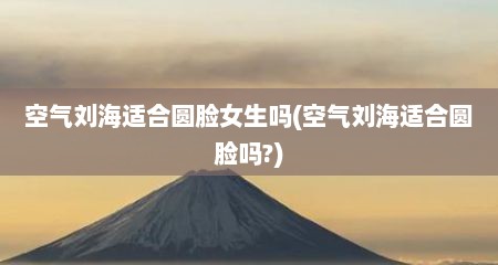 空气刘海适合圆脸女生吗(空气刘海适合圆脸吗?)