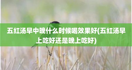 五红汤早中晚什么时候喝效果好(五红汤早上吃好还是晚上吃好)