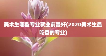 美术生哪些专业就业前景好(2020美术生最吃香的专业)