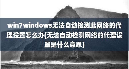 win7windows无法自动检测此网络的代理设置怎么办(无法自动检测网络的代理设置是什么意思)