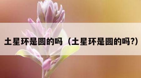 土星环是圆的吗（土星环是圆的吗?）