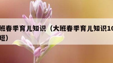 大班春季育儿知识（大班春季育儿知识10篇简短）