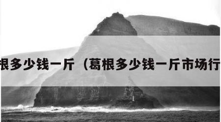 葛根多少钱一斤（葛根多少钱一斤市场行情）