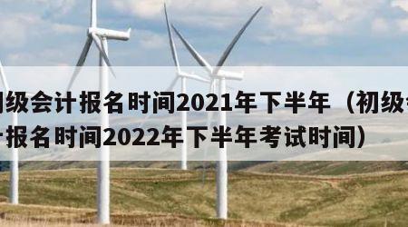 初级会计报名时间2021年下半年（初级会计报名时间2022年下半年考试时间）