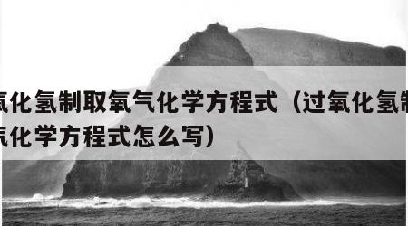 过氧化氢制取氧气化学方程式（过氧化氢制取氧气化学方程式怎么写）