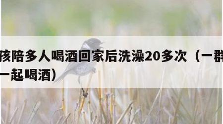 女孩陪多人喝酒回家后洗澡20多次（一群女人一起喝酒）