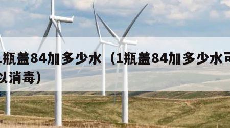 1瓶盖84加多少水（1瓶盖84加多少水可以消毒）