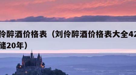 刘伶醉酒价格表（刘伶醉酒价格表大全42度窑储20年）