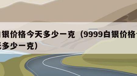 白银价格今天多少一克（9999白银价格今天多少一克）