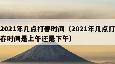 2021年几点打春时间（2021年几点打春时间是上午还是下午）