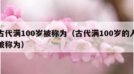 古代满100岁被称为（古代满100岁的人被称为）