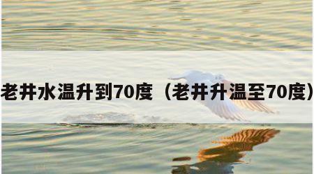 老井水温升到70度（老井升温至70度）