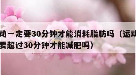 运动一定要30分钟才能消耗脂肪吗（运动一定要超过30分钟才能减肥吗）