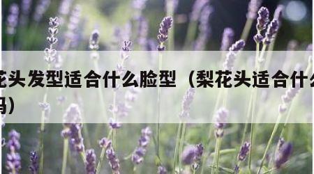 梨花头发型适合什么脸型（梨花头适合什么脸型吗）