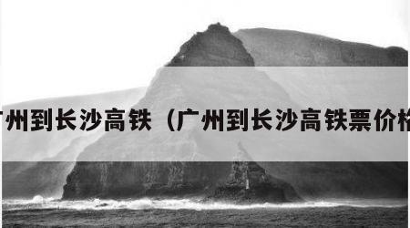 广州到长沙高铁（广州到长沙高铁票价格）