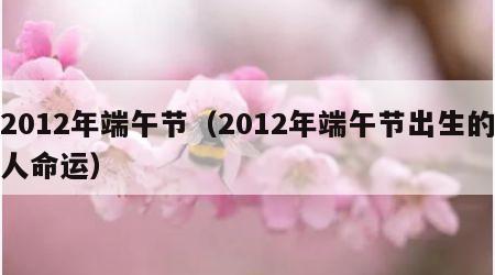 2012年端午节（2012年端午节出生的人命运）