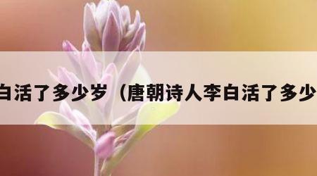 李白活了多少岁（唐朝诗人李白活了多少岁）