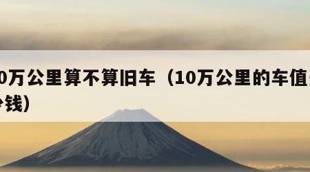 10万公里算不算旧车（10万公里的车值多少钱）