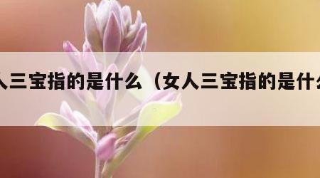 女人三宝指的是什么（女人三宝指的是什么生肖）