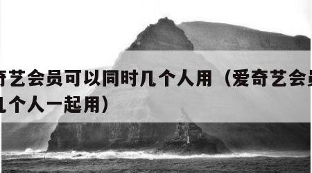 爱奇艺会员可以同时几个人用（爱奇艺会员可以几个人一起用）