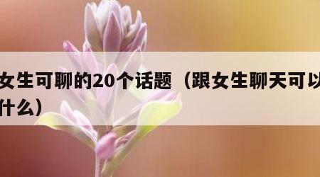 跟女生可聊的20个话题（跟女生聊天可以聊些什么）