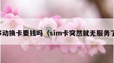 移动换卡要钱吗（sim卡突然就无服务了）