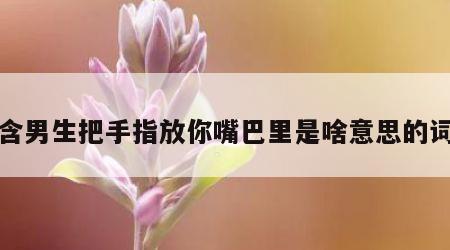 包含男生把手指放你嘴巴里是啥意思的词条