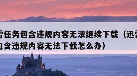 迅雷任务包含违规内容无法继续下载（迅雷任务包含违规内容无法下载怎么办）