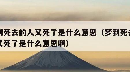 梦到死去的人又死了是什么意思（梦到死去的人又死了是什么意思啊）