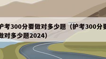 护考300分要做对多少题（护考300分要做对多少题2024）