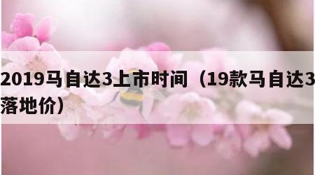 2019马自达3上市时间（19款马自达3落地价）