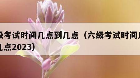 六级考试时间几点到几点（六级考试时间几点到几点2023）