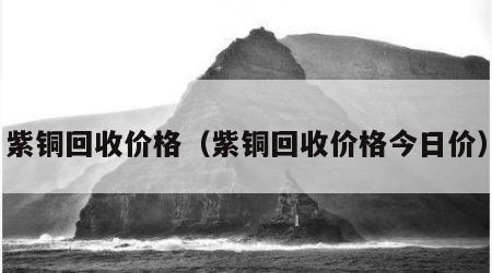 紫铜回收价格（紫铜回收价格今日价）