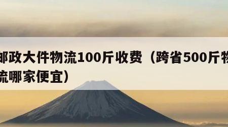 邮政大件物流100斤收费（跨省500斤物流哪家便宜）