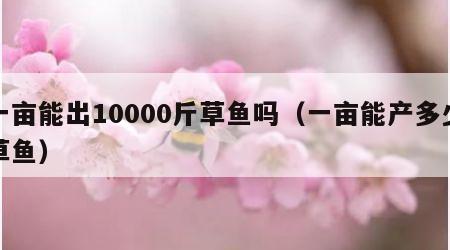 一亩能出10000斤草鱼吗（一亩能产多少草鱼）