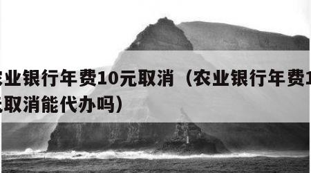 农业银行年费10元取消（农业银行年费10元取消能代办吗）