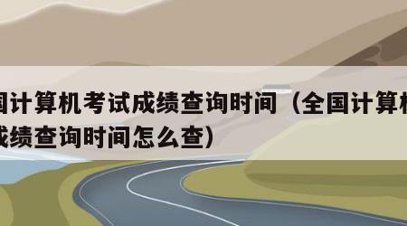 全国计算机考试成绩查询时间（全国计算机考试成绩查询时间怎么查）