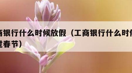 工商银行什么时候放假（工商银行什么时候放假过春节）