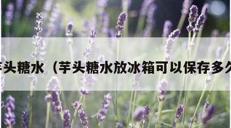 芋头糖水（芋头糖水放冰箱可以保存多久）