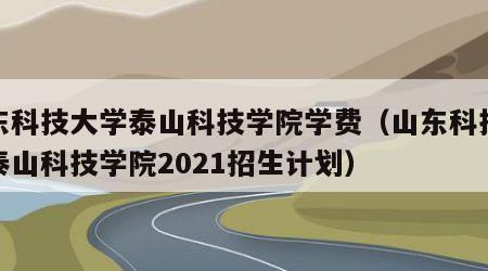 山东科技大学泰山科技学院学费（山东科技大学泰山科技学院2021招生计划）