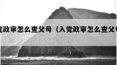 入党政审怎么查父母（入党政审怎么查父母情况）